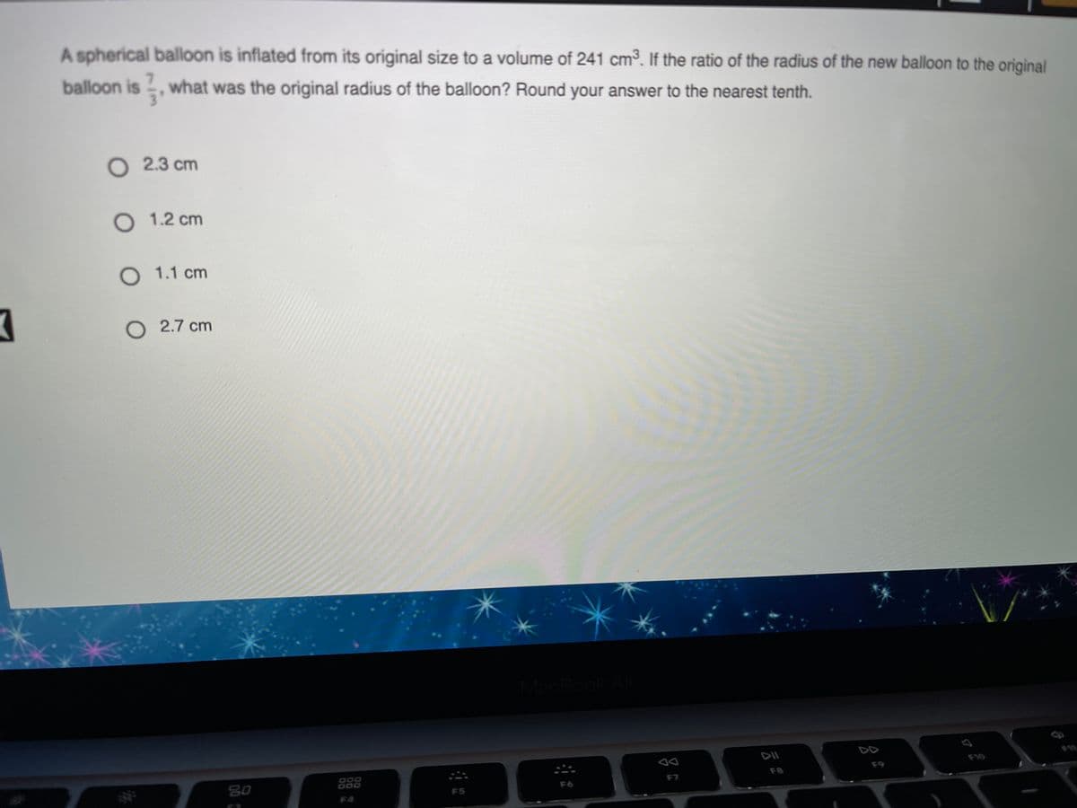 A spherical balloon is inflated from its original size to a volume of 241 cm3. If the ratio of the radius of the new balloon to the original
balloon is , what was the original radius of the balloon? Round your answer to the nearest tenth.
O 2.3 cm
O 1.2 cm
O 1.1 cm
O 2.7 cm
MacBook A
DII
F9
F8
80
F7
F6
F5
F4
