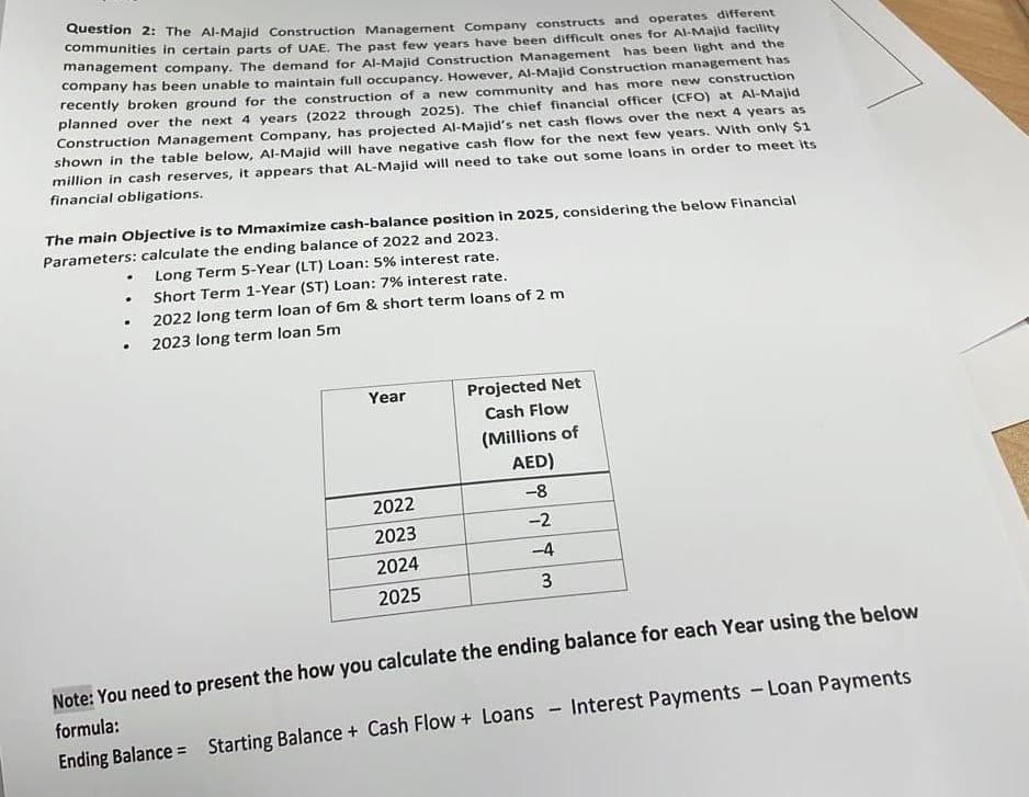 Question 2: The Al-Majid Construction Management Company constructs and operates different
communities in certain parts of UAE. The past few years have been difficult ones for Al-Majid facility
management company. The demand for Al-Majid Construction Management has been light and the
company has been unable to maintain full occupancy. However, Al-Majid Construction management has
recently broken ground for the construction of a new community and has more new construction
planned over the next 4 years (2022 through 2025). The chief financial officer (CFO) at Al-Majid
Construction Management Company, has projected Al-Majid's net cash flows over the next 4 years as
shown in the table below, Al-Majid will have negative cash flow for the next few years. With only $1
million in cash reserves, it appears that AL-Majid will need to take out some loans in order to meet its
financial obligations.
The main objective is to Mmaximize cash-balance position in 2025, considering the below Financial
Parameters: calculate the ending balance of 2022 and 2023.
.
.
.
Long Term 5-Year (LT) Loan: 5% interest rate.
Short Term 1-Year (ST) Loan: 7% interest rate.
2022 long term loan of 6m & short term loans of 2 m
2023 long term loan 5m
Year
2022
2023
2024
2025
Projected Net
Cash Flow
(Millions of
AED)
-8
-2
-4
3
Note: You need to present the how you calculate the ending balance for each Year using the below
formula:
Ending Balance Starting Balance + Cash Flow+Loans - Interest Payments - Loan Payments