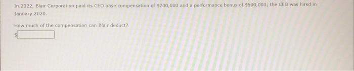 In 2022, Blair Corporation paid its CEO base compensation of $700,000 and a performance bonus of $500,000; the CEO was hired in
January 2020.
How much of the compensation can Blair deduct?