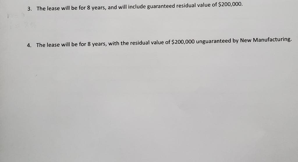 3. The lease will be for 8 years, and will include guaranteed residual value of $200,000.
4. The lease will be for 8 years, with the residual value of $200,000 unguaranteed by New Manufacturing.