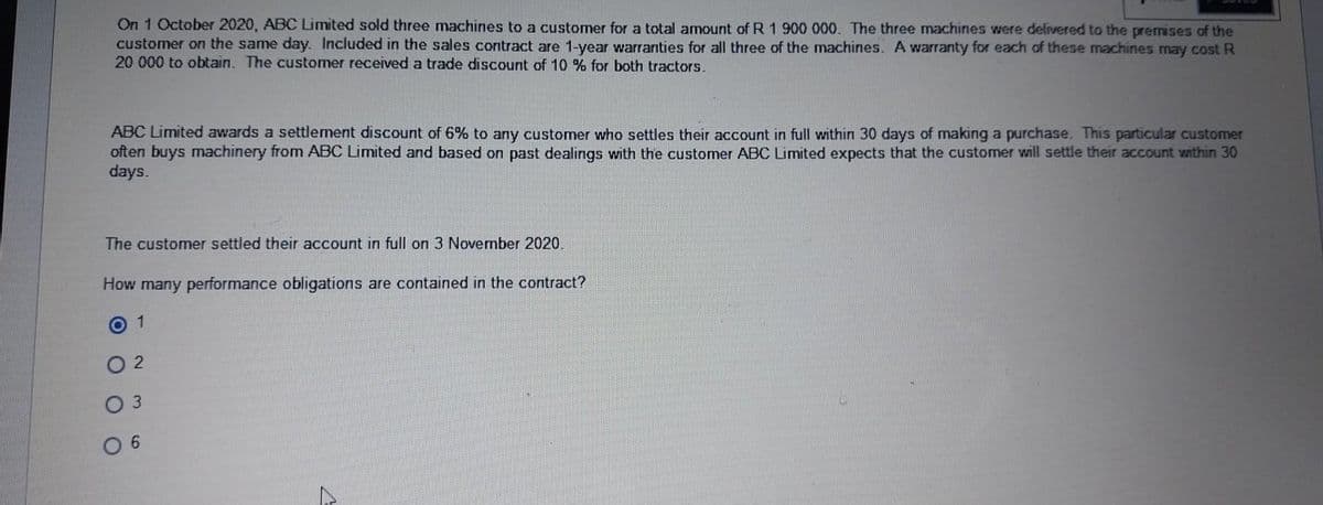 On 1 October 2020, ABC Limited sold three machines to a customer for a total amount of R 1 900 000. The three machines were delivered to the premises of the
customer on the same day. Included in the sales contract are 1-year warranties for all three of the machines. A warranty for each of these machines may cost R
20 000 to obtain. The customer received a trade discount of 10 % for both tractors.
ABC Limited awards a settlement discount of 6% to any customer who settles their account in full within 30 days of making a purchase. This particular customer
often buys machinery from ABC Limited and based on past dealings with the customer ABC Limited expects that the customer will settle their account within 30
days.
The customer settled their account in full on 3 November 2020.
How many performance obligations are contained in the contract?
01
2
3
06