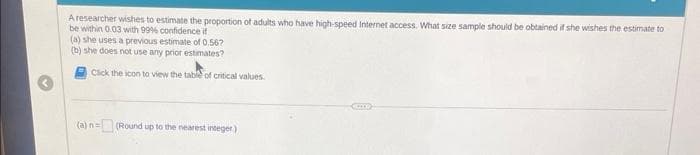 A researcher wishes to estimate the proportion of adults who have high-speed Internet access. What size sample should be obtained if she wishes the estimate to
be within 0.03 with 99% confidence if
(a) she uses a previous estimate of 0.567
(b) she does not use any prior estimates?
Click the icon to view the table of critical values.
(a) n= (Round up to the nearest integer)
Com