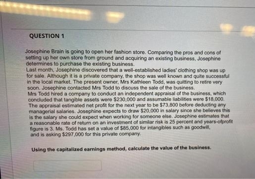 QUESTION 1
Josephine Brain is going to open her fashion store. Comparing the pros and cons of
setting up her own store from ground and acquiring an existing business, Josephine
determines to purchase the existing business.
Last month, Josephine discovered that a well-established ladies' clothing shop was up
for sale. Although it is a private company, the shop was well known and quite successful
in the local market. The present owner, Mrs Kathleen Todd, was quitting to retire very
soon. Josephine contacted Mrs Todd to discuss the sale of the business.
Mrs Todd hired a company to conduct an independent appraisal of the business, which
concluded that tangible assets were $230,000 and assumable liabilities were $18,000.
The appraisal estimated net profit for the next year to be $73,800 before deducting any
managerial salaries. Josephine expects to draw $20,000 in salary since she believes this
is the salary she could expect when working for someone else. Josephine estimates that
a reasonable rate of return on an investment of similar risk is 25 percent and years-ofprofit
figure is 3. Ms. Todd has set a value of $85,000 for intangibles such as goodwill,
and is asking $297,000 for this private company.
Using the capitalized earnings method, calculate the value of the business.