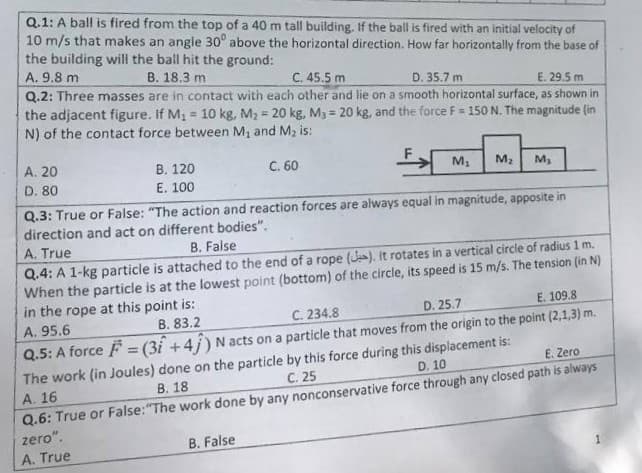 Q.1: A ball is fired from the top of a 40 m tall building, If the ball is fired with an initial velocity of
10 m/s that makes an angle 30° above the horizontal direction. How far horizontally from the base of
the building will the ball hit the ground:
A. 9.8 m
В. 18.3 m
C. 45.5 m
D. 35.7 m
Q.2: Three masses are in contact with each other and lie on a smooth horizontal surface, as shown in
the adjacent figure. If M, = 10 kg, M2 = 20 kg, M3 = 20 kg, and the force F = 150 N. The magnitude (in
N) of the contact force between M, and M, is:
E. 29.5 m
%3!
%3D
A. 20
В. 120
E. 100
C. 60
M,
M2
M,
D. 80
Q.3: True or False: "The action and reaction forces are always equal in magnitude, apposite in
direction and act on different bodies".
A. True
B. False
Q.4: A 1-kg particle is attached to the end of a rope (J). It rotates in a vertical circle of radius 1 m.
When the particle is at the lowest point (bottom) of the circle, its speed is 15 m/s. The tension (in N)
in the rope at this point is:
В. 83.2
C. 234.8
D. 25.7
E. 109.8
A. 95.6
Q.5: A force F = (3i +4j) N acts on a particle that moves from the origin to the point (2,1,3) m.
%3D
The work (in Joules) done on the particle by this force during this displacement is:
C. 25
E. Zero
D. 10
Q.6: True or False:"The work done by any nonconservative force through any closed path is always
zero".
A. True
A. 16
В. 18
B. False
