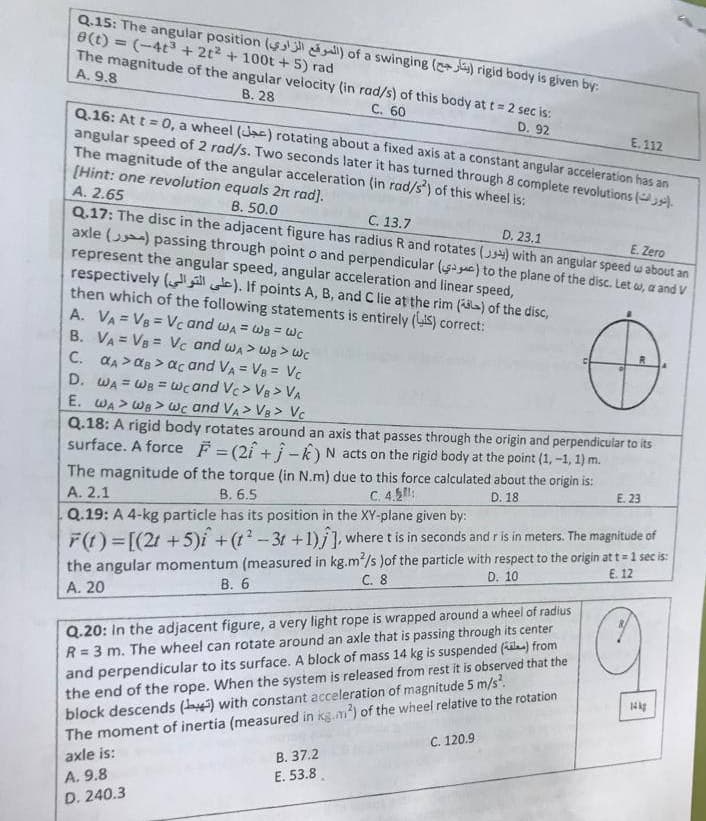 Q.15: The angular position ($ all) of a swinging (+j) rigid body is given by:
e(t) = (-4t3+ 2t2 + 100t +5) rad
The magnitude of the angular velocity (in rad/s) of this body att= 2 sec is:
A. 9.8
В. 28
C. 60
Q.16: At t = 0, a wheel (Jac) rotating about a fixed axis at a constant angular acceleration has an
angular speed of 2 rad/s. Two seconds later it has turned through 8 complete revolutions ().
The magnitude of the angular acceleration (in rad/s) of this wheel is:
[Hint: one revolution equals 2n rad).
D. 92
E. 112
A. 2.65
B. 50.0
Q.17: The disc in the adjacent figure has radius R and rotates () with an angular speed w about an
axle () passing through point o and perpendicular ( gac) to the plane of the disc. Let w, a and V
represent the angular speed, angular acceleration and linear speed,
respectively ( e). If points A, B, and C lie at the rim (a) of the disc,
then which of the following statements is entirely (IS) correct:
A. VA = VB = Vc and wa = WB = Wc
B. VA = VB = Vc and wa > We >Wc
C. aA >aB > ac and VA = Vg = Vc
D. WA = WB = wcand Vc> V8 > VA
E. WA> WB > wc and VA> V8 > Vc
Q.18: A rigid body rotates around an axis that passes through the origin and perpendicular to its
surface. A force F = (2î + i-k)N acts on the rigid body at the point (1, -1, 1) m.
С. 13.7
D. 23.1
E. Zero
%3D
The magnitude of the torque (in N.m) due to this force calculated about the origin is:
В. 6.5
C. 4.5:
D. 18
E. 23
A. 2.1
Q.19: A 4-kg particle has its position in the XY-plane given by:
the angular momentum (measured in kg.m/s )of the particle with respect to the origin at t = 1 sec is:
C. 8
F(t) =[(21 + 5)i +(t?-3t +1)i], where t is in seconds and r is in meters. The magnitude of
E. 12
D. 10
В. 6
A. 20
Q.20: In the adjacent figure, a very light rope is wrapped around a wheel of radius
R = 3 m. The wheel can rotate around an axle that is passing through its center
and perpendicular to its surface. A block of mass 14 kg is suspended (a) from
the end of the rope. When the system is released from rest it is observed that the
block descends (a) with constant acceleration of magnitude 5 m/s?
The moment of inertia (measured in ikg.m) of the wheel relative to the rotation
axle is:
%3D
С. 120.9
B. 37.2
A. 9.8
E. 53.8.
D. 240.3
