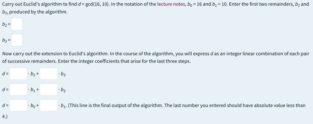 Carry out Euclid's algorithm to find d = gcd(16, 10). In the notation of the lecture notes, bo = 16 and b₁ = 10. Enter the first two remainders, b2 and
b3, produced by the algorithm.
b₂ =
b3 =
Now carry out the extension to Euclid's algorithm. In the course of the algorithm, you will express d as an integer linear combination of each pair
of successive remainders. Enter the integer coefficients that arise for the last three steps.
d=
d=
d=
4.)
·b₂ +
·b₁+
.bo+
b3
·b2
.b₁. (This line is the final output of the algorithm. The last number you entered should have absolute value less than