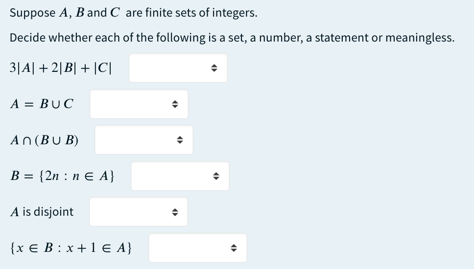 Suppose A, B and C are finite sets of integers.
Decide whether each of the following is a set, a number, a statement or meaningless.
3|A| +2|B| + |C|
A = BUC
An (BUB)
B =
{2n : n = A}
A is disjoint
{x € B: x + 1 € A}
◆