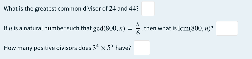 What is the greatest common divisor of 24 and 44?
If n is a natural number such that gcd(800, n)
How many positive divisors does 34 × 55 have?
=
n
2
then what is lcm(800, n)?