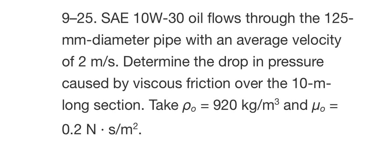 9-25. SAE 10W-30 oil flows through the 125-
mm-diameter pipe with an average velocity
of 2 m/s. Determine the drop in pressure
caused by viscous friction over the 10-m-
long section. Take po = 920 kg/m³ and µ. =
0.2 N· s/m?.
