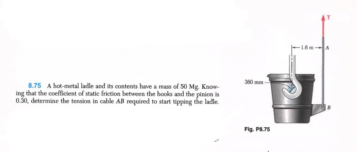 1.6 m
A
360 mm
8.75 A hot-metal ladle and its contents have a mass of 50 Mg. Know-
ing that the coefficient of static friction between the hooks and the pinion is
0.30, determine the tension in cable AB required to start tipping the ladle.
В
Fig. P8.75
