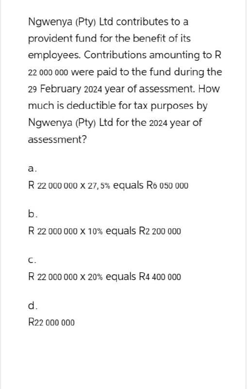 Ngwenya (Pty) Ltd contributes to a
provident fund for the benefit of its
employees. Contributions amounting to R
22 000 000 were paid to the fund during the
29 February 2024 year of assessment. How
much is deductible for tax purposes by
Ngwenya (Pty) Ltd for the 2024 year of
assessment?
a.
R 22 000 000 X 27,5% equals R6 050 000
b.
R 22 000 000 x 10% equals R2 200 000
C.
R 22 000 000 x 20% equals R4 400 000
d.
R22 000 000