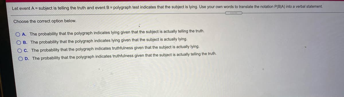 Let event A = subject is telling the truth and event B = polygraph test indicates that the subject is lying. Use your own words to translate the notation P(B|A) into a verbal statement.
Choose the correct option below.
O A. The probability that the polygraph indicates lying given that the subject is actually telling the truth.
O B. The probability that the polygraph indicates lying given that the subject is actually lying.
O C. The probability that the polygraph indicates truthfulness given that the subject is actually lying.
O D. The probability that the polygraph indicates truthfulness given that the subject is actually telling the truth.
