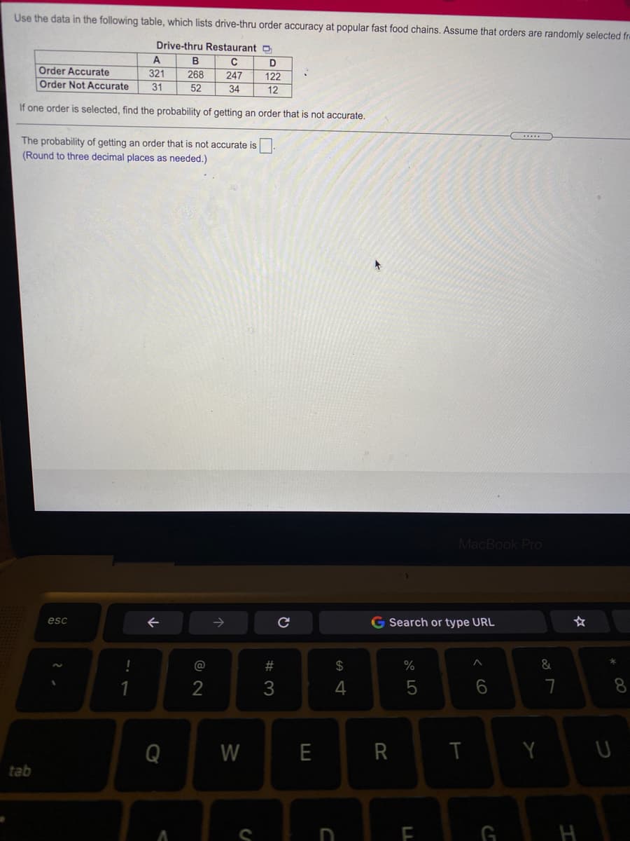 Use the data in the following table, which lists drive-thru order accuracy at popular fast food chains. Assume that orders are randomly selected fre
Drive-thru Restaurant D
A
D
122
Order Accurate
321
31
268
52
247
Order Not Accurate
34
12
If one order is selected, find the probability of getting an order that is not accurate.
The probability of getting an order that is not accurate is
(Round to three decimal places as needed.)
MacBook Pro
G Search or type URL
esc
@
2#
2$
2
3
5
7
8.
Q
W
E
Y U
tab
G H
< cO
LL
