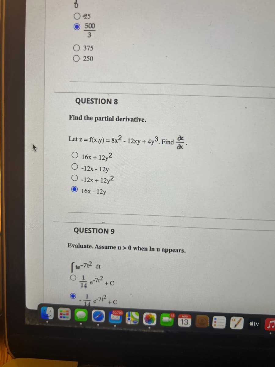 00
25
500
3
375
250
QUESTION 8
Find the partial derivative.
Let z= f(x,y) = 8x² - 12xy +4y3. Find
az
ax
16x +
- 12y2
-12x - 12y
-12x + 12y2
O 16x12y
QUESTION 9
Evaluate. Assume u> 0 when In u appears.
[te-72 dt
1
e-7² +C
e-71² +0
+C
20.793
AUG
13
tv