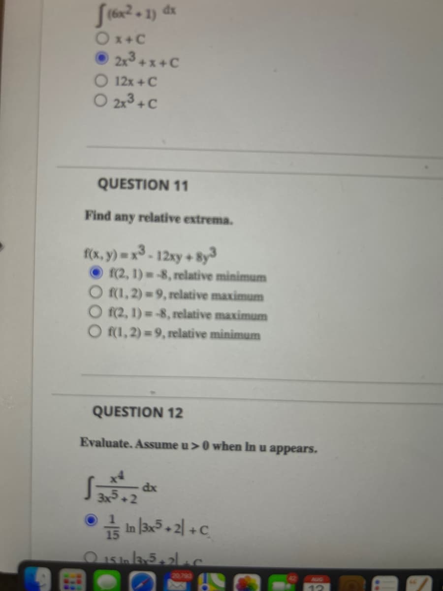 (6x².1) dx
Ox+C
2x³+x+C
O 12x + C
O 2x³ + C
QUESTION 11
Find any relative extrema.
f(x, y) = x³-12xy + 8y3
f(2, 1)-8, relative minimum
Of(1,2)=9, relative maximum
Of(2, 1)=-8, relative maximum
Of(1,2)=9, relative minimum
QUESTION 12
Evaluate. Assume u> 0 when In u appears.
3x5.
dx
In 3x5+2+C
0151135+2+C
20,793
AUG
12