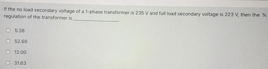 If the no load secondary voltage of a 1-phase transformer is 235 V and full load secondary voltage is 223 V, then the %
regulation of the transformer is
5.38
52.69
12.00
31.63