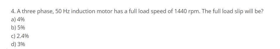 4. A three phase, 50 Hz induction motor has a full load speed of 1440 rpm. The full load slip will be?
a) 4%
b) 5%
c) 2.4%
d) 3%