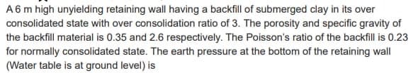 A 6 m high unyielding retaining wall having a backfill of submerged clay in its over
consolidated state with over consolidation ratio of 3. The porosity and specific gravity of
the backfill material is 0.35 and 2.6 respectively. The Poisson's ratio of the backfill is 0.23
for normally consolidated state. The earth pressure at the bottom of the retaining wall
(Water table is at ground level) is