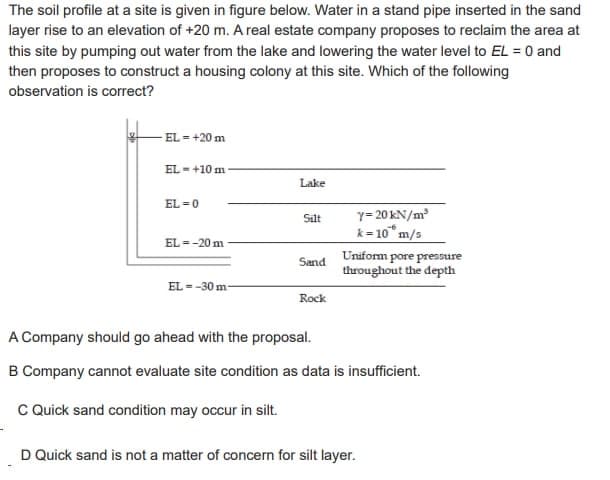 The soil profile at a site is given in figure below. Water in a stand pipe inserted in the sand
layer rise to an elevation of +20 m. A real estate company proposes to reclaim the area at
this site by pumping out water from the lake and lowering the water level to EL = 0 and
then proposes to construct a housing colony at this site. Which of the following
observation is correct?
EL = +20 m
EL-+10 m
EL=0
EL=-20 m
EL--30 m
Lake
Silt
Sand
Rock
Y=20 kN/m²
k= 10 m/s
Uniform pore pressure
throughout the depth
A Company should go ahead with the proposal.
B Company cannot evaluate site condition as data is insufficient.
C Quick sand condition may occur in silt.
D Quick sand is not a matter of concern for silt layer.