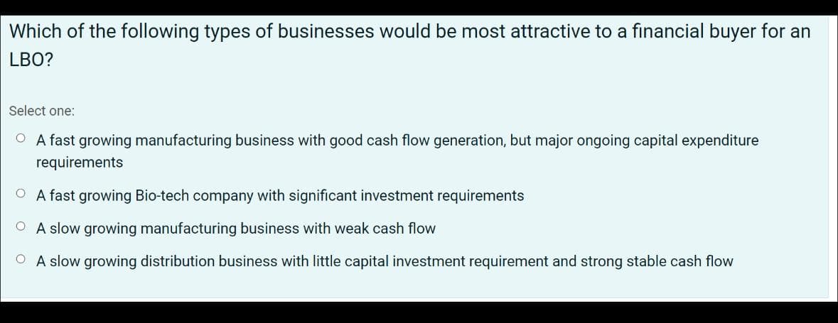 Which of the following types of businesses would be most attractive to a financial buyer for an
LBO?
Select one:
O A fast growing manufacturing business with good cash flow generation, but major ongoing capital expenditure
requirements
O A fast growing Bio-tech company with significant investment requirements
OA slow growing manufacturing business with weak cash flow
OA slow growing distribution business with little capital investment requirement and strong stable cash flow