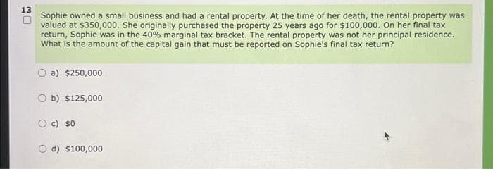 13
O
Sophie owned a small business and had a rental property. At the time of her death, the rental property was
valued at $350,000. She originally purchased the property 25 years ago for $100,000. On her final tax
return, Sophie was in the 40% marginal tax bracket. The rental property was not her principal residence.
What is the amount of the capital gain that must be reported on Sophie's final tax return?
O a) $250,000
Ob) $125,000
O c) $0
d) $100,000