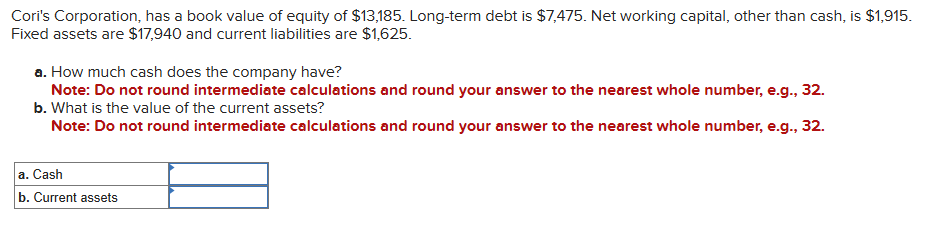 Cori's Corporation, has a book value of equity of $13,185. Long-term debt is $7,475. Net working capital, other than cash, is $1,915.
Fixed assets are $17,940 and current liabilities are $1,625.
a. How much cash does the company have?
Note: Do not round intermediate calculations and round your answer to the nearest whole number, e.g., 32.
b. What is the value of the current assets?
Note: Do not round intermediate calculations and round your answer to the nearest whole number, e.g., 32.
a. Cash
b. Current assets