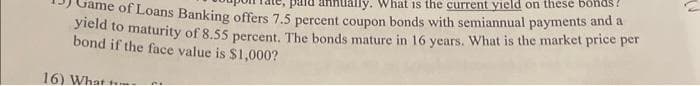 pard annually. What is the current yield on these bonds
Game of Loans Banking offers 7.5 percent coupon bonds with semiannual payments and a
yield to maturity of 8.55 percent. The bonds mature in 16 years. What is the market price per
bond if the face value is $1,000?
16) What
21
U