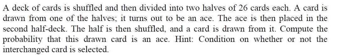 A deck of cards is shuffled and then divided into two halves of 26 cards each. A card is
drawn from one of the halves; it turns out to be an ace. The ace is then placed in the
second half-deck. The half is then shuffled, and a card is drawn from it. Compute the
probability that this drawn card is an ace. Hint: Condition on whether or not the
interchanged card is selected.
