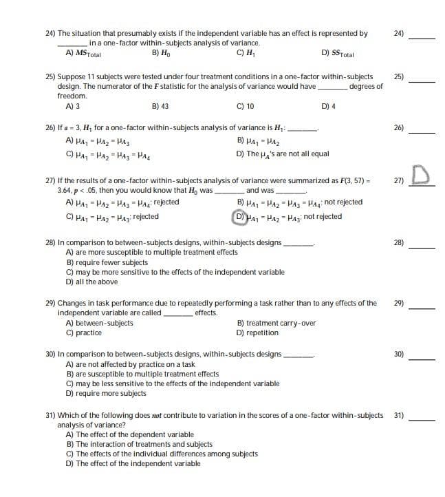 24) The situation that presumably exists if the independent variable has an effect is represented by
24)
in a one-factor within-subjects analysis of variance.
B) Họ
C) H,
A) MSTotal
D) SSTotal
25) Suppose 11 subjects were tested under four treatment conditions in a one-factor within-subjects
design. The numerator of the F statistic for the analysis of variance would have
freedom.
25)
degrees of
A) 3
B) 43
C) 10
D) 4
26) If a = 3, H, for a one-factor within-subjects analysis of variance is H;:
A) PA, - HAz = HA3
C) Ha, - Paz = Paz - PA4
26)
B) HA, - HA2
D) The Ha's are not all equal
27) If the results of a one-factor within-subjects analysis of variance were summarized as F(3, 57) =
3.64, p < .05, then you would know that H, was
A) HA1 - Ha2 - Haz - Pag rejected
C) HA1 = Ha2 - Haz: rejected
27)
and was
B) HA1 - Ha2 = Ha3 " Hagi not rejected
D HA, = Ha2 " Haz not rejected
28) In comparison to between-subjects designs, within-subjects designs,
A) are more susceptible to multiple treatment effects
B) require fewer subjects
C) may be more sensitive to the effects of the independent variable
D) all the above
28)
29) Changes in task performance due to repeatedly performing a task rather than to any effects of the
Independent variable are called
29)
effects.
A) between-subjects
C) practice
B) treatment carry-over
D) repetition
30) In comparison to between-subjects designs, within-subjects designs,
A) are not affected by practice on a task
B) are susceptible to multiple treatment effects
C) may be less sensitive to the effects of the independent variable
D) require more subjects
30)
31) Which of the following does not contribute to variation in the scores of a one-factor within-subjects 31)
analysis of variance?
A) The effect of the dependent variable
B) The interaction of treatments and subjects
C) The effects of the individual differences among subjects
D) The effect of the independent variable
