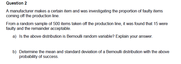 Question 2
A manufacturer makes a certain item and was investigating the proportion of faulty items
coming off the production line.
From a random sample of 500 items taken off the production line, it was found that 15 were
faulty and the remainder acceptable.
a) Is the above distribution is Bernoulli random variable? Explain your answer.
b) Determine the mean and standard deviation of a Bernoulli distribution with the above
probability of success.
