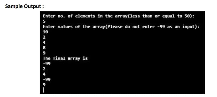 Sample Output :
Enter no. of elements in the array(less than or equal to 50):
5
Enter values of the array(Please do not enter -99 as an input):
10
2
4
8
9
The final array is
-99
2
4
-99
9.
