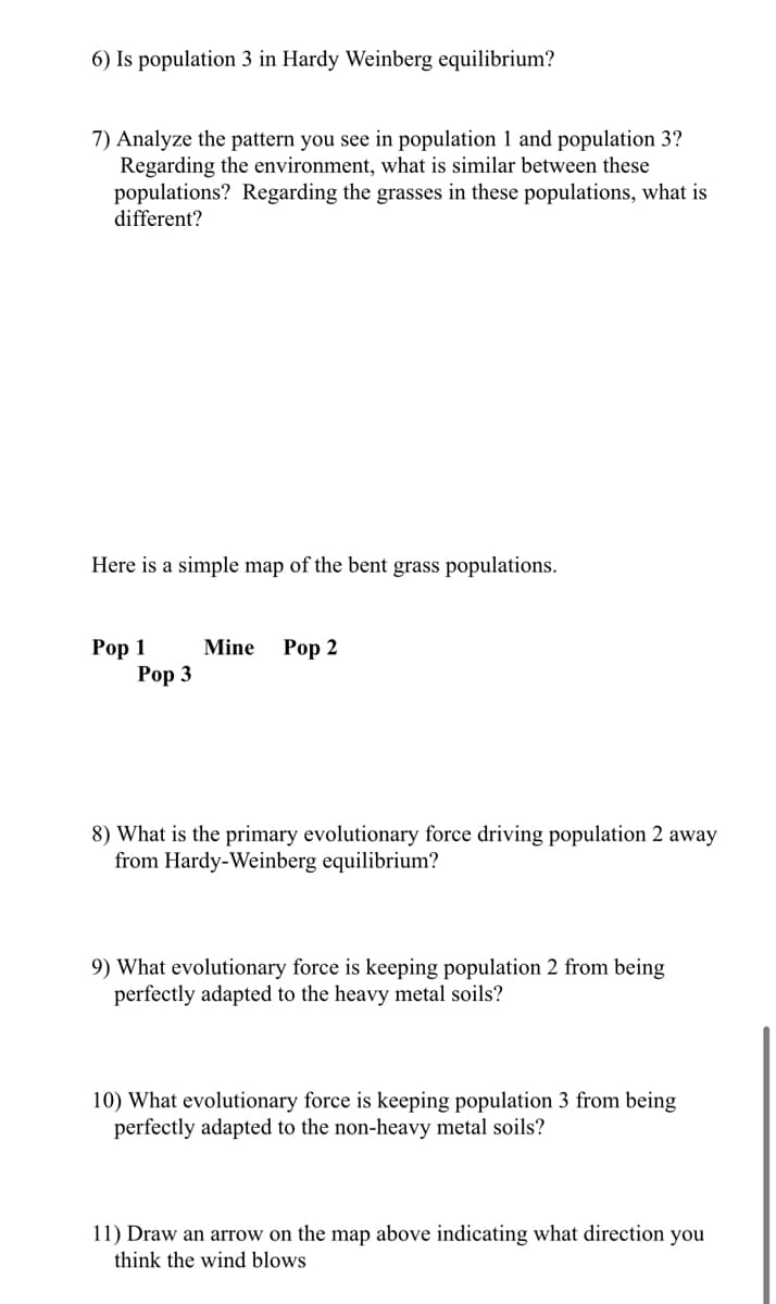 6) Is population 3 in Hardy Weinberg equilibrium?
7) Analyze the pattern you see in population 1 and population 3?
Regarding the environment, what is similar between these
populations? Regarding the grasses in these populations, what is
different?
Here is a simple map of the bent grass populations.
Роp 1
Рор 3
Роp 2
Mine
8) What is the primary evolutionary force driving population 2 away
from Hardy-Weinberg equilibrium?
9) What evolutionary force is keeping population 2 from being
perfectly adapted to the heavy metal soils?
10) What evolutionary force is keeping population 3 from being
perfectly adapted to the non-heavy metal soils?
11) Draw an arrow on the map above indicating what direction you
think the wind blows
