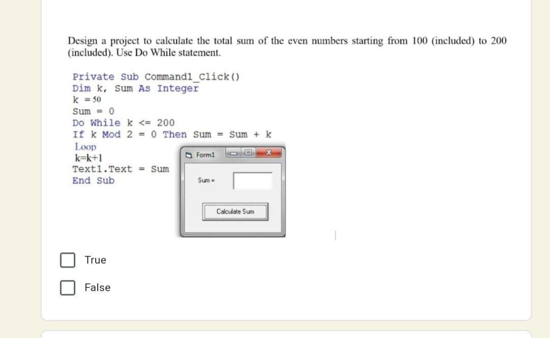 Design a project to calculate the total sum of the even numbers starting from 100 (included) to 200
(included). Use Do While statement.
Private Sub Command1 Click ()
Dim k, Sum As Integer
k = 50
Sum = 0
Do While k <= 200
If k Mod 2 =0 Then Sum = Sum + k
Loop
k=k+1
A Form1
Text1.Text = Sum
End Sub
Sum=
Calculate Sum
True
False
