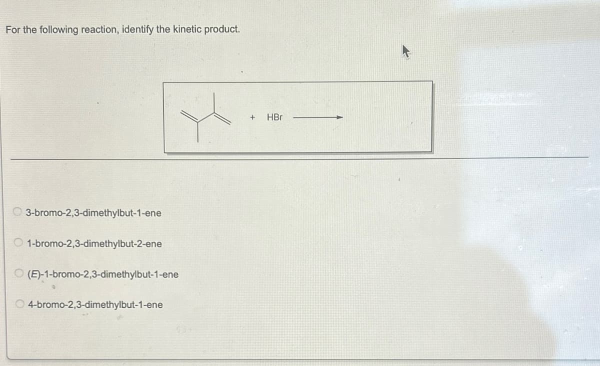 For the following reaction, identify the kinetic product.
3-bromo-2,3-dimethylbut-1-ene
1-bromo-2,3-dimethylbut-2-ene
O(E)-1-bromo-2,3-dimethylbut-1-ene
O4-bromo-2,3-dimethylbut-1-ene
+
HBr