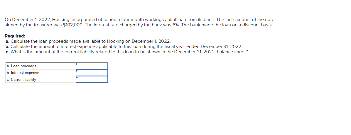 On December 1, 2022, Hocking Incorporated obtained a four-month working capital loan from its bank. The face amount of the note
signed by the treasurer was $102,000. The interest rate charged by the bank was 6%. The bank made the loan on a discount basis.
Required:
a. Calculate the loan proceeds made available to Hocking on December 1, 2022.
b. Calculate the amount of interest expense applicable to this loan during the fiscal year ended December 31, 2022.
c. What is the amount of the current liability related to this loan to be shown in the December 31, 2022, balance sheet?
a. Loan proceeds
b. Interest expense
c. Current liability