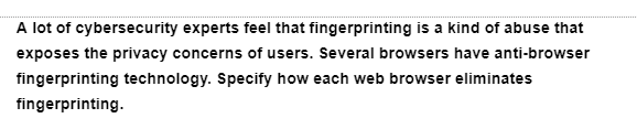 A lot of cybersecurity experts feel that fingerprinting is a kind of abuse that
exposes the privacy concerns of users. Several browsers have anti-browser
fingerprinting technology. Specify how each web browser eliminates
fingerprinting.