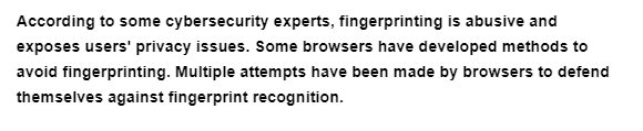 According to some cybersecurity experts, fingerprinting is abusive and
exposes users' privacy issues. Some browsers have developed methods to
avoid fingerprinting. Multiple attempts have been made by browsers to defend
themselves against fingerprint recognition.