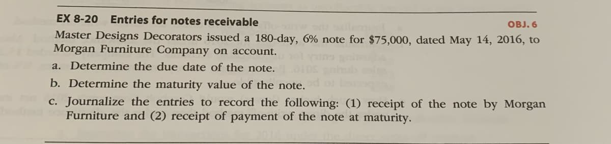 EX 8-20 Entries for notes receivable
OBJ. 6
nw s osilem
Master Designs Decorators issued a 180-day, 6% note for $75,000, dated May 14, 2016, to
Morgan Furniture Company on account.
a. Determine the due date of the note.
b. Determine the maturity value of the note.
c. Journalize the entries to record the following: (1) receipt of the note by Morgan
Furniture and (2) receipt of payment of the note at maturity.
