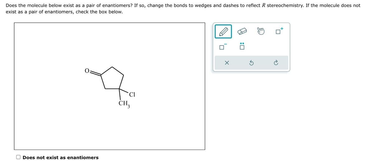 Does the molecule below exist as a pair of enantiomers? If so, change the bonds to wedges and dashes to reflect R stereochemistry. If the molecule does not
exist as a pair of enantiomers, check the box below.
Does not exist as enantiomers
Cl
CH3
OR
X