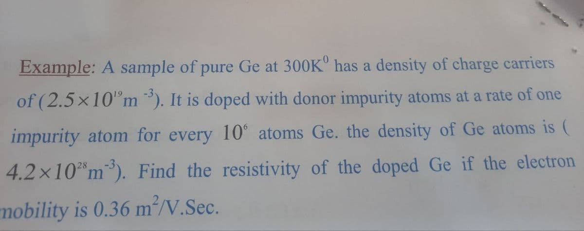 Example: A sample of pure Ge at 300K has a density of charge carriers
of (2.5×10"m). It is doped with donor impurity atoms at a rate of one
impurity atom for every 10° atoms Ge. the density of Ge atoms is (
4.2x10 m³). Find the resistivity of the doped Ge if the electron
mobility is 0.36 m²/V.Sec.
