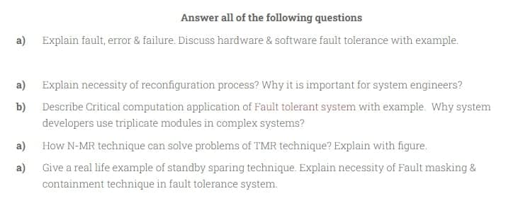 Answer all of the following questions
a)
Explain fault, error & failure. Discuss hardware & software fault tolerance with example.
a)
Explain necessity of reconfiguration process? Why it is important for system engineers?
b)
Describe Critical computation application of Fault tolerant system with example. Why system
developers use triplicate modules in complex systems?
a)
How N-MR technique can solve problems of TMR technique? Explain with figure.
a)
Give a real life example of standby sparing technique. Explain necessity of Fault masking &
containment technique in fault tolerance system.
