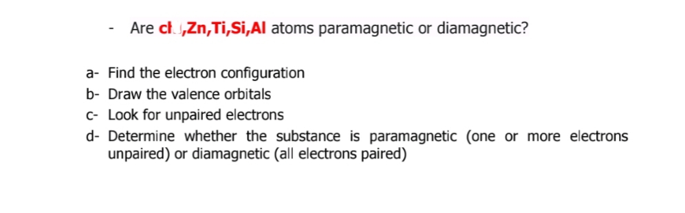 Are ch „Zn,Ti,Si,Al atoms paramagnetic or diamagnetic?
a- Find the electron configuration
b- Draw the valence orbitals
c- Look for unpaired electrons
d- Determine whether the substance is paramagnetic (one or more electrons
unpaired) or diamagnetic (all electrons paired)
