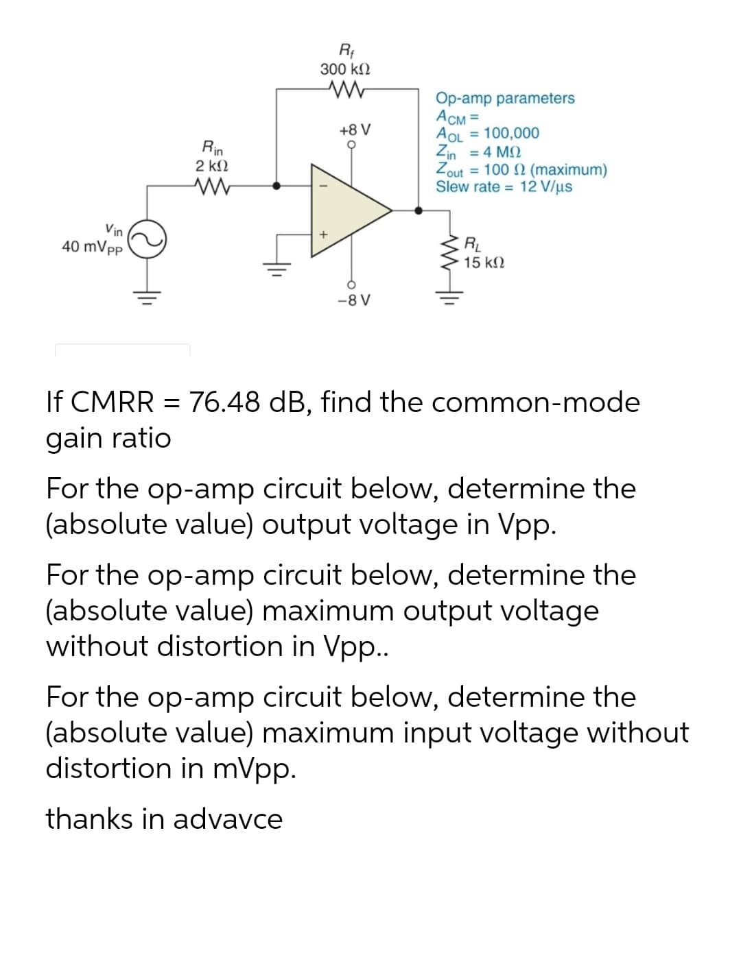 300 kN
Op-amp parameters
Асм3
= 100,000
+8 V
AOL
Zin = 4 M2
Zout = 100 2 (maximum)
Slew rate = 12 V/µs
Rin
2 kN
Vin
40 mVpp
RL
15 k2
-8 V
If CMRR = 76.48 dB, find the common-mode
gain ratio
For the op-amp circuit below, determine the
(absolute value) output voltage in Vpp.
For the op-amp circuit below, determine the
(absolute value) maximum output voltage
without distortion in Vpp..
For the op-amp circuit below, determine the
(absolute value) maximum input voltage without
distortion in mVpp.
thanks in advavce
