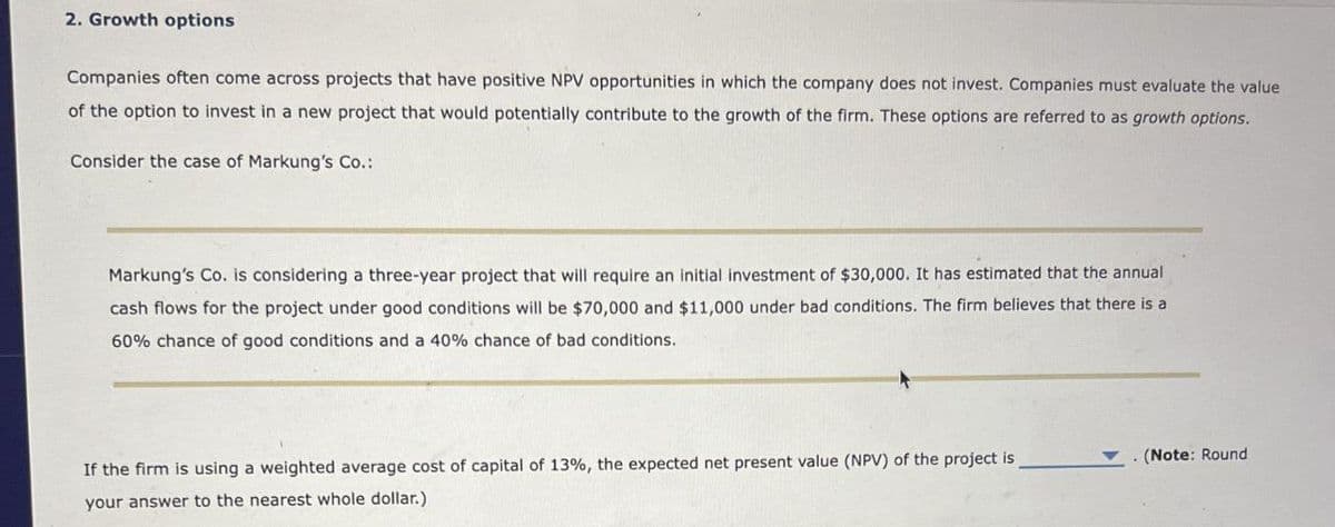 2. Growth options
Companies often come across projects that have positive NPV opportunities in which the company does not invest. Companies must evaluate the value
of the option to invest in a new project that would potentially contribute to the growth of the firm. These options are referred to as growth options.
Consider the case of Markung's Co.:
Markung's Co. is considering a three-year project that will require an initial investment of $30,000. It has estimated that the annual
cash flows for the project under good conditions will be $70,000 and $11,000 under bad conditions. The firm believes that there is a
60% chance of good conditions and a 40% chance of bad conditions.
If the firm is using a weighted average cost of capital of 13%, the expected net present value (NPV) of the project is
your answer to the nearest whole dollar.)
. (Note: Round