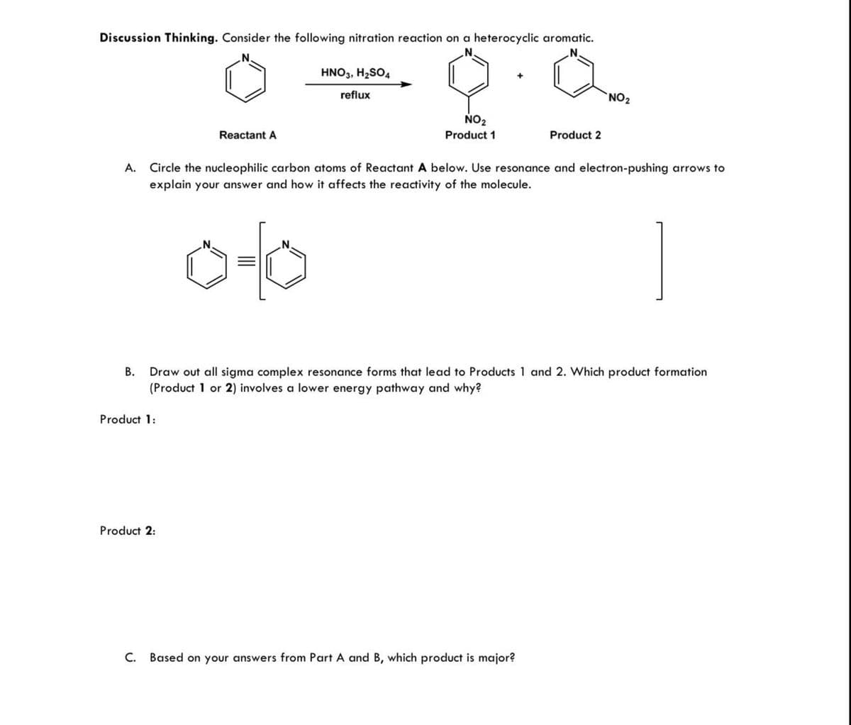 Discussion Thinking. Consider the following nitration reaction on a heterocyclic aromatic.
N.
N.
N.
Reactant A
HNO3, H₂SO4
reflux
NO2
Product 1
Product 2
NO2
A. Circle the nucleophilic carbon atoms of Reactant A below. Use resonance and electron-pushing arrows to
explain your answer and how it affects the reactivity of the molecule.
N.
0-0
B. Draw out all sigma complex resonance forms that lead to Products 1 and 2. Which product formation
(Product 1 or 2) involves a lower energy pathway and why?
Product 1:
Product 2:
C. Based on your answers from Part A and B, which product is major?