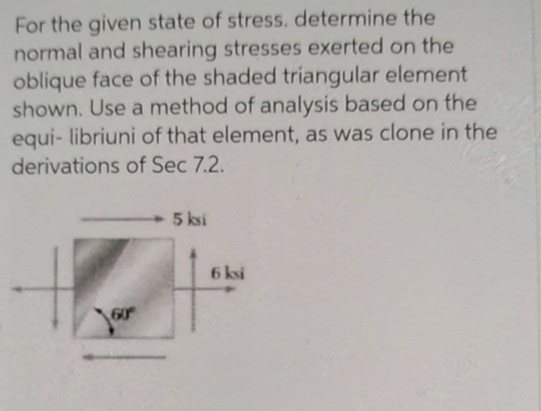 For the given state of stress. determine the
normal and shearing stresses exerted on the
oblique face of the shaded triangular element
shown. Use a method of analysis based on the
equi- libriuni of that element, as was clone in the
derivations of Sec 7.2.
5 ksi
6 ksi
