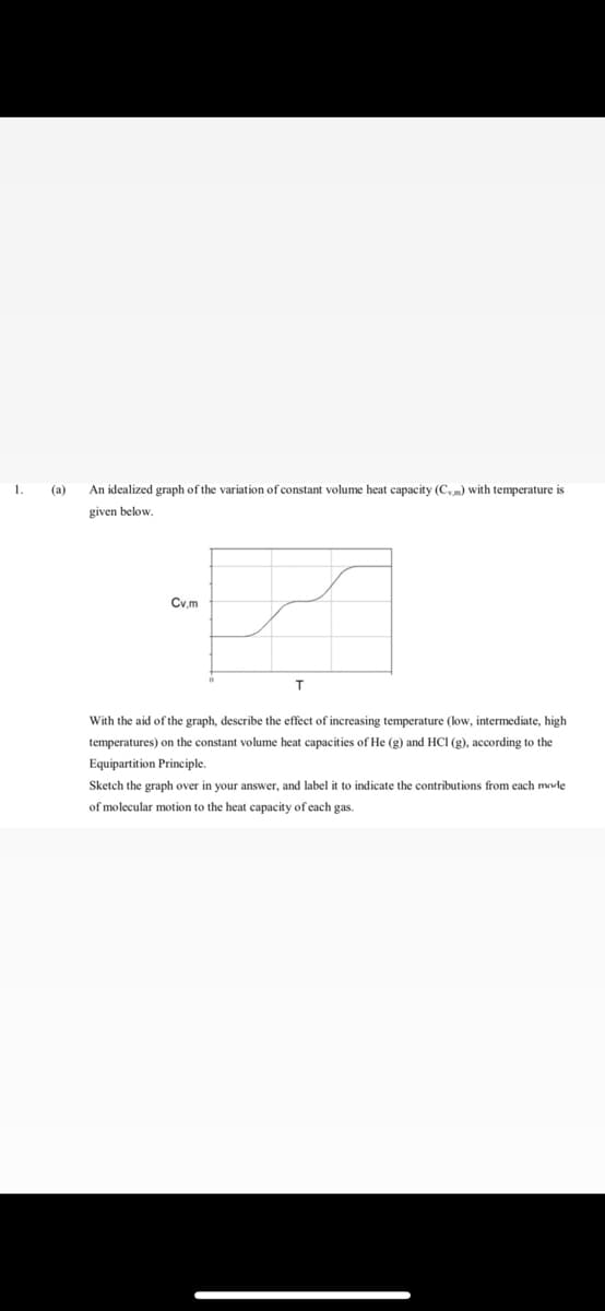 1.
(a)
An idealized graph of the variation of constant volume heat capacity (Cv,m) with temperature is
given below.
Cv.m
With the aid of the graph, describe the effect of increasing temperature (low, intermediate, high
temperatures) on the constant volume heat capacities of He (g) and HCI (g), according to the
Equipartition Principle.
Sketch the graph over in your answer, and label it to indicate the contributions from each mode
of molecular motion to the heat capacity of each gas.
