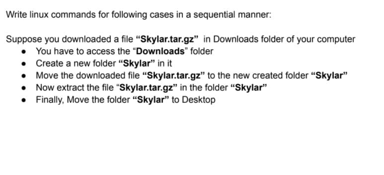 Write linux commands for following cases in a sequential manner:
Suppose you downloaded a file "Skylar.tar.gz" in Downloads folder of your computer
• You have to access the "Downloads" folder
Create a new folder "Skylar" in it
Move the downloaded file "Skylar.tar.gz" to the new created folder "Skylar"
Now extract the file "Skylar.tar.gz" in the folder "Skylar"
• Finally, Move the folder "Skylar" to Desktop
