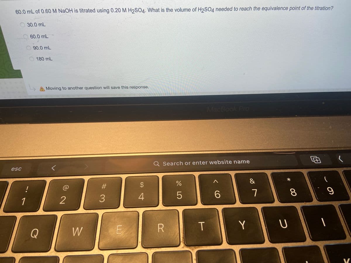 60.0 mL of 0.60M NAOH is titrated using 0.20 M H2SO4. What is the volume of H2SO4 needed to reach the equivalence point of the titration?
30.0 mL
60.0 mL
90.0 mL
180 mL
LA Moving to another question will save this response.
MacBook Pro
Q Search or enter website name
esc
&
%23
%24
5
6.
7
1
2
Y
Q
W
00
# 3

