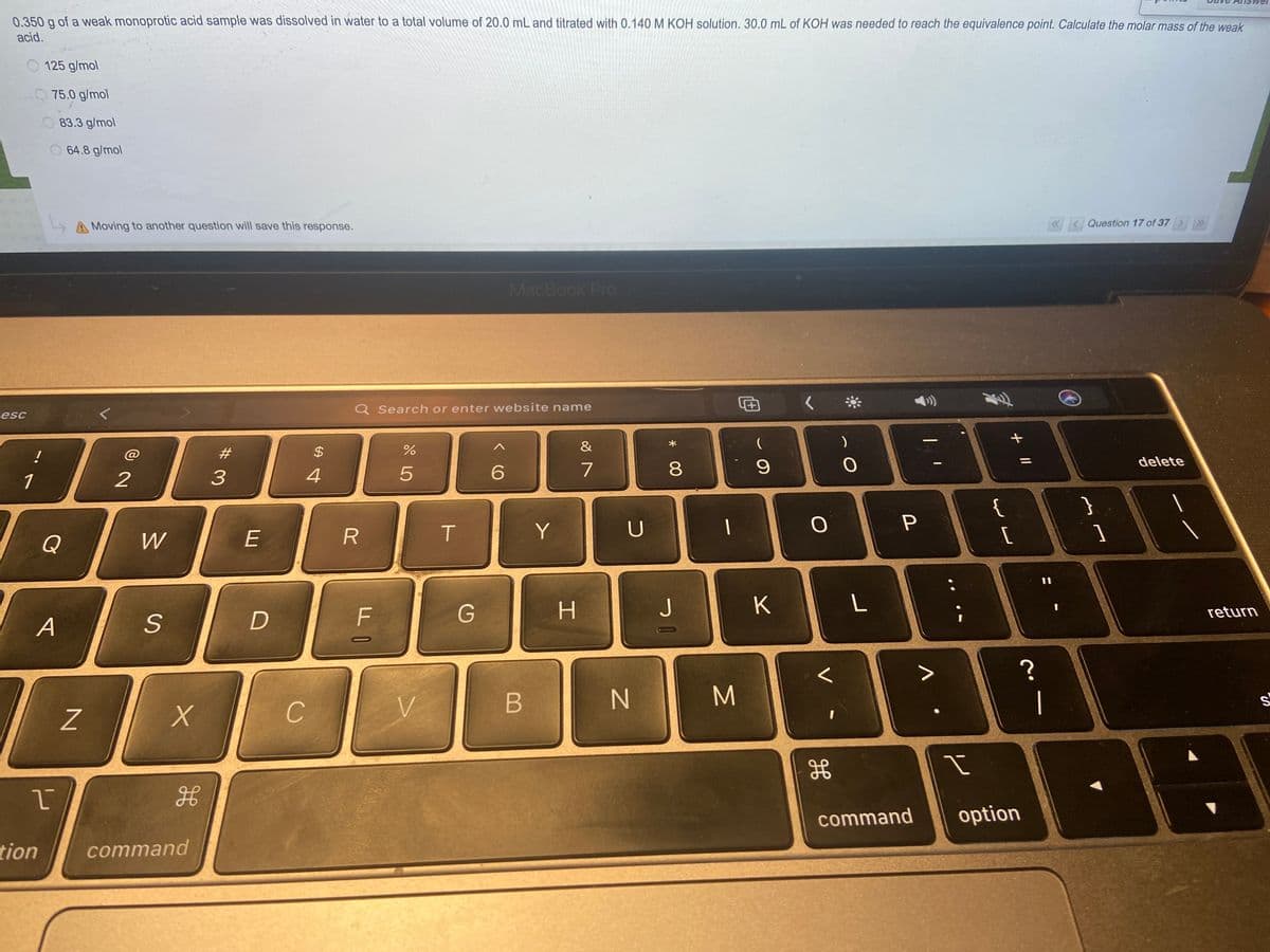 0.350 g of a weak monoprotic acid sample was dissolved in water to a total volume of 20.0 mL and titrated with 0.140 M KOH solution. 30.0 mL of KOH was needed to reach the equivalence point. Calculate the molar mass of the weak
acid.
125 g/mol
75.0 g/mol
83.3 g/mol
O 64.8 g/mol
A Moving to another question will save this response.
Question 17 of 37>»
MacBook Pro
Q Search or enter website name
esc
&
24
delete
1
2
4
7
8.
{
}
Y
Q
W
F
G
J
K
return
A
C
V.
B
M
|
HE
command
option
tion
command
V
# 3
